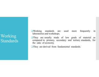 Working
Standards
Working standards are used more frequently in
laboratories and workshops.
They are usually made of low grade of material as
compared to primary, secondary and tertiary standards, for
the sake of economy.
They are derived from fundamental standards.
 