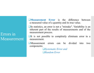 Errors in
Measurement
Measurement Error is the difference between
a measured value of a quantity and its true value.
In statistics, an error is not a "mistake". Variability is an
inherent part of the results of measurements and of the
measurement process.
It is not possible to completely eliminate error in a
measurement.
Measurement errors can be divided into two
components:
Systematic Error and
Random Error
 