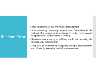 Random Error
Random error is always present in a measurement.
It is caused by inherently unpredictable fluctuations in the
readings of a measurement apparatus or in the experimenter's
interpretation of the instrumental reading.
Random errors show up as different results for ostensibly the
same repeated measurement.
They can be estimated by comparing multiple measurements,
and reduced by averaging multiple measurements.
 