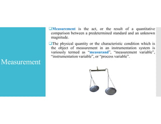 Measurement
Measurement is the act, or the result of a quantitative
comparison between a predetermined standard and an unknown
magnitude.
The physical quantity or the characteristic condition which is
the object of measurement in an instrumentation system is
variously termed as “measurand”, “measurement variable”,
“instrumentation variable”, or “process variable”.
 