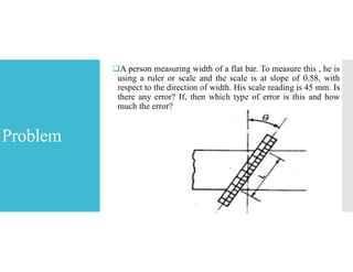 Problem
A person measuring width of a flat bar. To measure this , he is
using a ruler or scale and the scale is at slope of 0.58, with
respect to the direction of width. His scale reading is 45 mm. Is
there any error? If, then which type of error is this and how
much the error?
 