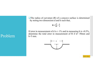 Problem
The radius of curvature (R) of a concave surface is determined
by noting two dimensions d and h such that,
If error in measurement of d is ± 1% and in measuring h is ±0.5%,
determine the total error in measurement of R if d= 50mm and
h=5 mm.
R.K. Jain
 
