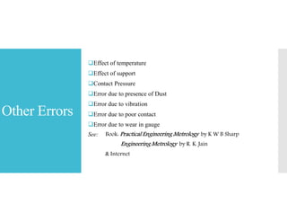 Other Errors
Effect of temperature
Effect of support
Contact Pressure
Error due to presence of Dust
Error due to vibration
Error due to poor contact
Error due to wear in gauge
See: Book: Practical Engineering Metrology by K W B Sharp
Engineering Metrology by R. K. Jain
& Internet
 