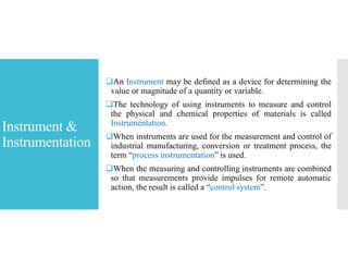 Instrument &
Instrumentation
An Instrument may be defined as a device for determining the
value or magnitude of a quantity or variable.
The technology of using instruments to measure and control
the physical and chemical properties of materials is called
Instrumentation.
When instruments are used for the measurement and control of
industrial manufacturing, conversion or treatment process, the
term “process instrumentation” is used.
When the measuring and controlling instruments are combined
so that measurements provide impulses for remote automatic
action, the result is called a “control system”.
 