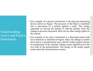 Understanding
Active and Passive
Instruments
An example of a passive instrument is the pressure-measuring
device shown in Figure. The pressure of the ﬂuid is translated
into a movement of a pointer against a scale. The energy
expended in moving the pointer is derived entirely from the
change in pressure measured: there are no other energy inputs to
the system.
An example of an active instrument is a ﬂoat-type petrol tank
level indicator as sketched in Figure. Here, the change in petrol
level moves a potentiometer arm, and the output signal consists
of a proportion of the external voltage source applied across the
two ends of the potentiometer. The energy in the output signal
comes from the external power source.
 