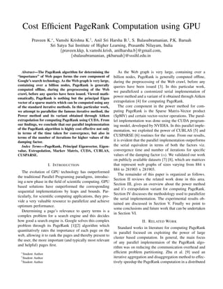 Cost Efficient PageRank Computation using GPU
Praveen K.∗
, Vamshi Krishna K.†
, Anil Sri Harsha B.‡
, S. Balasubramanian, P.K. Baruah
Sri Satya Sai Institute of Higher Learning, Prasanthi Nilayam, India
{praveen.kkp, k.vamshi.krish, anilharsha.b}@gmail.com,
{sbalasubramanian, pkbaruah}@sssihl.edu.in
Abstract—The PageRank algorithm for determining the
“importance” of Web pages forms the core component of
Google’s search technology. As the Web graph is very large,
containing over a billion nodes, PageRank is generally
computed offline, during the preprocessing of the Web
crawl, before any queries have been issued. Viewed math-
ematically, PageRank is nothing but the principal Eigen
vector of a sparse matrix which can be computed using any
of the standard iterative methods. In this particular work,
we attempt to parallelize the famous iterative method, the
Power method and its variant obtained through Aitken
extrapolation for computing PageRank using CUDA. From
our findings, we conclude that our parallel implementation
of the PageRank algorithm is highly cost effective not only
in terms of the time taken for convergence, but also in
terms of the number of iterations for higher values of the
damping factor.
Index Terms—PageRank, Principal Eigenvector, Eigen-
value, Extrapolation, Markov Matrix, CUDA, CUBLAS,
CUSPARSE.
I. INTRODUCTION
The evolution of GPU technology has outperformed
the traditional Parallel Programing paradigms, introduc-
ing a new phase in the field of scientific computing. GPU
based solutions have outperformed the corresponding
sequential implementations by leaps and bounds. Par-
ticularly, for scientific computing applications, they pro-
vide a very valuable resource to parallelize and achieve
optimum performance.
Determining a page’s relevance to query terms is a
complex problem for a search engine and this decides
how good a search engine is. Google solves this complex
problem through its PageRank [1][2] algorithm which
quantitatively rates the importance of each page on the
web, allowing it to rank the pages and thereby present to
the user, the more important (and typically most relevant
and helpful) pages first.
∗
Student Author
†
Student Author
‡
Student Author
As the Web graph is very large, containing over a
billion nodes, PageRank is generally computed offline,
during the preprocessing of the Web crawl, before any
queries have been issued [3]. In this particular work,
we parallelized a customized serial implementation of
power method and a variant of it obtained through Aitken
extrapolation [4] for computing PageRank.
The core component in the power method for com-
puting PageRank is the Sparse Matrix-Vector product
(SpMV) and certain vector-vector operations. The paral-
lel implementation was done using the CUDA program-
ing model, developed by NVIDIA. In this parallel imple-
mentation, we exploited the power of CUBLAS [5] and
CUSPARSE [6] routines for the same. From our results,
it is evident that the parallel implementation outperforms
the serial equivalent in terms of both the factors viz.
convergence time and number of iterations for specific
values of the damping factor (α). We validated our work
on publicly available datasets [7] [8], which are matrices
that represent web graphs of sizes varying from 884 x
884 to 281903 x 281903.
The remainder of this paper is organized as follows.
Section II reviews the related work done in this area.
Section III, gives an overview about the power method
and it’s extrapolation variant for computing PageRank.
Section IV discusses the methodology used to parallelize
the serial implementation. The experimental results ob-
tained are discussed in Section V. Finally we point to
some conclusions and future work that can be undertaken
in Section VI.
II. RELATED WORK
Standard works in literature for computing PageRank
in parallel focused on exploiting the power of large
cluster based computation. In general, the main focus
of any parallel implementaion of the PageRank algo-
rithm was on reducing the communication overhead and
efficient problem partitioning. Zhu et al. [9] used an
iterative aggregation and disaggregation method to effec-
tively speedup the PageRank computation in a distributed
 
