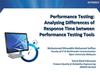 ICCIS2012

Performance Testing:
Analyzing Differences of
Response Time between
Performance Testing Tools
Muhammad Dhiauddin Mohamed Suffian

Faculty of IT & Multimedia Communication
Open University Malaysia

Fairul Rizal Fahrurazi

Product Quality & Reliability Engineering
MIMOS Berhad

 