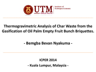 Thermogravimetric Analysis of Char Waste from the
Gasification of Oil Palm Empty Fruit Bunch Briquettes.
- Bemgba Bevan Nyakuma -
ICPER 2014
- Kuala Lumpur, Malaysia -
 