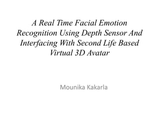 A Real Time Facial Emotion
Recognition Using Depth Sensor And
Interfacing With Second Life Based
Virtual 3D Avatar
Mounika Kakarla
 