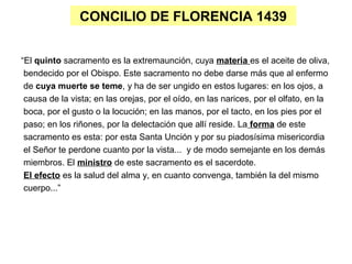 CONCILIO DE FLORENCIA 1439
“El quinto sacramento es la extremaunción, cuya materia es el aceite de oliva,
bendecido por el Obispo. Este sacramento no debe darse más que al enfermo
de cuya muerte se teme, y ha de ser ungido en estos lugares: en los ojos, a
causa de la vista; en las orejas, por el oído, en las narices, por el olfato, en la
boca, por el gusto o la locución; en las manos, por el tacto, en los pies por el
paso; en los riñones, por la delectación que allí reside. La forma de este
sacramento es esta: por esta Santa Unción y por su piadosísima misericordia
el Señor te perdone cuanto por la vista... y de modo semejante en los demás
miembros. El ministro de este sacramento es el sacerdote.
El efecto es la salud del alma y, en cuanto convenga, también la del mismo
cuerpo...”
 