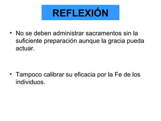 REFLEXIÓN
• No se deben administrar sacramentos sin la
suficiente preparación aunque la gracia pueda
actuar.
• Tampoco calibrar su eficacia por la Fe de los
individuos.
 