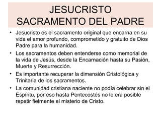 JESUCRISTO
SACRAMENTO DEL PADRE
• Jesucristo es el sacramento original que encarna en su
vida el amor profundo, comprometido y gratuito de Dios
Padre para la humanidad.
• Los sacramentos deben entenderse como memorial de
la vida de Jesús, desde la Encarnación hasta su Pasión,
Muerte y Resurrección.
• Es importante recuperar la dimensión Cristológica y
Trinitaria de los sacramentos.
• La comunidad cristiana naciente no podía celebrar sin el
Espíritu, por eso hasta Pentecostés no le era posible
repetir fielmente el misterio de Cristo.
 