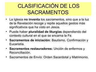 CLASIFICACIÓN DE LOS
SACRAMENTOS
• La Iglesia no inventa los sacramentos, sino que a la luz
de la Revelación recoge y repite aquellos gestos más
significativos que ha visto en Jesús.
• Puede haber pluralidad de liturgias dependiendo del
contexto cultural en el que se encarna la Fe.
• Sacramentos de iniciación: Bautismo, Confirmación y
Eucaristía.
• Sacramentos restauradores: Unción de enfermos y
Reconciliación.
• Sacramentos de Envío: Orden Sacerdotal y Matrimonio.
 