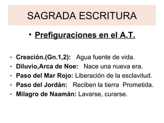 SAGRADA ESCRITURA
• Prefiguraciones en el A.T.
- Creación.(Gn.1,2): Agua fuente de vida.
- Diluvio,Arca de Noe: Nace una nueva era.
- Paso del Mar Rojo: Liberación de la esclavitud.
- Paso del Jordán: Reciben la tierra Prometida.
- Milagro de Naamán: Lavarse, curarse.
 