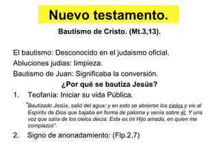 Nuevo testamento.
Bautismo de Cristo. (Mt.3,13).
El bautismo: Desconocido en el judaismo oficial.
Abluciones judias: limpieza.
Bautismo de Juan: Significaba la conversión.
¿Por qué se bautiza Jesús?
1. Teofanía: Iniciar su vida Pública.
“Bautizado Jesús, salió del agua; y en esto se abrieron los cielos y vio al
Espíritu de Dios que bajaba en forma de paloma y venía sobre él. Y una
voz que salía de los cielos decía: Este es mi Hijo amado, en quien me
complazco”.
2. Signo de anonadamiento: (Flp.2,7)
 