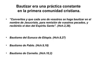 Bautizar era una práctica constante
en la primera comunidad cristiana.
• “Convertios y que cada uno de vosotros se haga bautizar en el
nombre de Jesucristo, para remisión de vuestros pecados, y
recibiréis el don del Espíritu Santo”. (Hch.2,38).
• Bautismo del Eunuco de Etiopía. (Hch.8,27)
• Bautismo de Pablo. (Hch.9,18)
• Bautismo de Cornelio. (Hch.10,2)
 