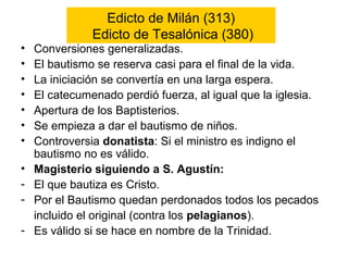 Edicto de Milán (313)
Edicto de Tesalónica (380)
• Conversiones generalizadas.
• El bautismo se reserva casi para el final de la vida.
• La iniciación se convertía en una larga espera.
• El catecumenado perdió fuerza, al igual que la iglesia.
• Apertura de los Baptisterios.
• Se empieza a dar el bautismo de niños.
• Controversia donatista: Si el ministro es indigno el
bautismo no es válido.
• Magisterio siguiendo a S. Agustín:
- El que bautiza es Cristo.
- Por el Bautismo quedan perdonados todos los pecados
incluido el original (contra los pelagianos).
- Es válido si se hace en nombre de la Trinidad.
 