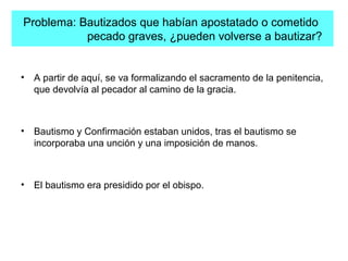 Problema: Bautizados que habían apostatado o cometido
pecado graves, ¿pueden volverse a bautizar?
• A partir de aquí, se va formalizando el sacramento de la penitencia,
que devolvía al pecador al camino de la gracia.
• Bautismo y Confirmación estaban unidos, tras el bautismo se
incorporaba una unción y una imposición de manos.
• El bautismo era presidido por el obispo.
 