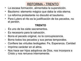 REFORMA - TRENTO
• La escasa formación, alimentaba la superstición.
• Bautismo: elemento mágico que daba la vida eterna.
• La reforma protestante no discutió el bautismo.
• Para Lutero el rito es la justificación de los pecados, no
el perdón.
TRENTO
- Es uno de los siete sacramentos.
- Es necesario para la salvación.
- Borra el pecado original, no la concupiscencia.
- Borra todos los pecados y sus penas temporales.
- Confiere las virtudes teologales: Fe, Esperanza, Caridad
- Imprime carácter en el alma.
- Nos hace ser hijos adoptivos de Dios, nos incorpora a
Cristo y nos renueva internamente.
 