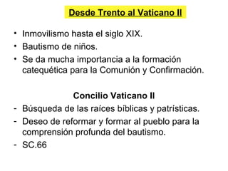 Desde Trento al Vaticano II
• Inmovilismo hasta el siglo XIX.
• Bautismo de niños.
• Se da mucha importancia a la formación
catequética para la Comunión y Confirmación.
Concilio Vaticano II
- Búsqueda de las raíces bíblicas y patrísticas.
- Deseo de reformar y formar al pueblo para la
comprensión profunda del bautismo.
- SC.66
 