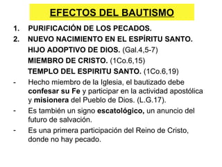 EFECTOS DEL BAUTISMO
1. PURIFICACIÓN DE LOS PECADOS.
2. NUEVO NACIMIENTO EN EL ESPÍRITU SANTO.
HIJO ADOPTIVO DE DIOS. (Gal.4,5-7)
MIEMBRO DE CRISTO. (1Co.6,15)
TEMPLO DEL ESPIRITU SANTO. (1Co.6,19)
- Hecho miembro de la Iglesia, el bautizado debe
confesar su Fe y participar en la actividad apostólica
y misionera del Pueblo de Dios. (L.G.17).
- Es también un signo escatológico, un anuncio del
futuro de salvación.
- Es una primera participación del Reino de Cristo,
donde no hay pecado.
 