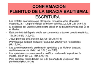 CONFIRMACIÓN
PLENITUD DE LA GRACIA BAUTISMAL
ESCRITURA
- Los profetas anunciaron que el Espíritu reposaría sobre el Mesías
esperado,(Is.11,2) para realizar su misión salvífica.(Lc.4,16-22), (Is.61,1).
- El descenso del Espíritu Santo sobre Jesús en su bautismo indica que Él es
el Mesías.
- Esta plenitud del Espíritu debía ser comunicada a todo el pueblo mesiánico.
(Ez.36,25-27) (Jl.3,1-2).
- Jesús prometió esta efusión. (Lc.12,12) (Jn.3,5-8).
- Promesa que cumplió el día de Pascua (Jn.20,22) y en Pentecostés
(Hch.2,1-4).
- Los que creyeron en la predicación apostólica y se hicieron bautizar,
recibieron a su vez el don del E.S. (Hch.2,38).
- Los apóstoles comunicaban a los neófitos mediante la imposición de
manos, el don del E.S. (hch.8,15-17).
- Para significar mejor del don del E.S. Se añadió la unción con óleo
perfumado.(Hch.10,38).
 