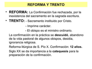 REFORMA Y TRENTO
• REFORMA: La Confirmación fue rechazada, por la
inexistencia del sacramento en la sagrada escritura.
• TRENTO: - Sacramento instituido por Cristo.
- Imprime carácter.
- El obispo es el ministro ordinario.
La confirmación en la práctica se descuidó, abandono
de la vida pastoral de algunos obispos, desidia,
ignorancia religiosa.
Reforma litúrgica de S. Pío X. Confirmación: 12 años.
Siglo XX se da importancia a la catequesis para la
preparación de la confirmación.
 