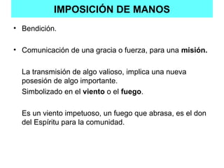 IMPOSICIÓN DE MANOS
• Bendición.
• Comunicación de una gracia o fuerza, para una misión.
La transmisión de algo valioso, implica una nueva
posesión de algo importante.
Simbolizado en el viento o el fuego.
Es un viento impetuoso, un fuego que abrasa, es el don
del Espíritu para la comunidad.
 
