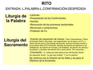 RITO
ENTRADA- L.PALABRA-L.CONFIRMACIÓN-DESPEDIDA
Liturgia de
la Palabra
-Lecturas.
-Presentación de los Confirmandos.
-Homilía.
-Renovación de las promesas bautismales.
-Renuncias y compromisos.
-Profesión de Fe.
Liturgia del
Sacramento
-Oración de imposición de manos: “Dios Todopoderoso, Padre
de Nuestro Señor Jesucristo, que regeneraste, por el agua y el E.S, a
estos siervos tuyos y los libraste del pecado, escucha nuestra oración y
envía sobre ellos el E.S Paráclito, llénalos de espíritu de sabiduría y de
inteligencia, de espíritu de consejo y de fortaleza, de espíritu de ciencia y
de piedad; y cólmalos del espíritu de tu santo temor. Por Jesucristo...”.
-Crismación: “X, recibe por esta señal el don del Espíritu Santo”.
Se responde: Amén. “La paz sea contigo” “Y con tu espíritu”.
Se continua con la Oración de los fieles y se pasa al
Ofertorio de la Eucaristía.
 