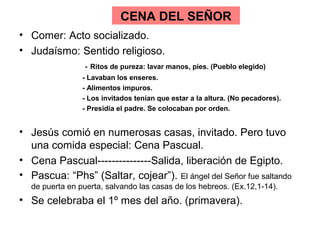 CENA DEL SEÑOR
• Comer: Acto socializado.
• Judaísmo: Sentido religioso.
- Ritos de pureza: lavar manos, pies. (Pueblo elegido)
- Lavaban los enseres.
- Alimentos impuros.
- Los invitados tenían que estar a la altura. (No pecadores).
- Presidía el padre. Se colocaban por orden.
• Jesús comió en numerosas casas, invitado. Pero tuvo
una comida especial: Cena Pascual.
• Cena Pascual---------------Salida, liberación de Egipto.
• Pascua: “Phs” (Saltar, cojear”). El ángel del Señor fue saltando
de puerta en puerta, salvando las casas de los hebreos. (Ex.12,1-14).
• Se celebraba el 1º mes del año. (primavera).
 