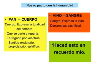 Nuevo pacto con la humanidad
• PAN = CUERPO
Cuerpo: Expresa la totalidad
del hombre.
Que se parte y reparte.
Entregado por vosotros.
Sentido expiatorio,
propiciatorio, salvífico.
• VINO = SANGRE
Sangre: Expresa la vida.
Derramada: sacrificial.
*Haced esto en
recuerdo mío.
 