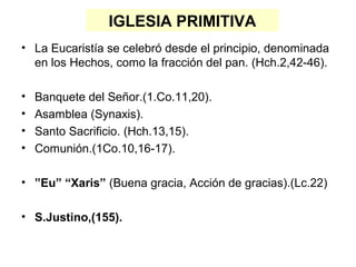 IGLESIA PRIMITIVA
• La Eucaristía se celebró desde el principio, denominada
en los Hechos, como la fracción del pan. (Hch.2,42-46).
• Banquete del Señor.(1.Co.11,20).
• Asamblea (Synaxis).
• Santo Sacrificio. (Hch.13,15).
• Comunión.(1Co.10,16-17).
• ”Eu” “Xaris” (Buena gracia, Acción de gracias).(Lc.22)
• S.Justino,(155).
 