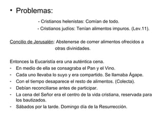 • Problemas:
- Cristianos helenistas: Comían de todo.
- Cristianos judíos: Tenían alimentos impuros. (Lev.11).
Concilio de Jerusalén: Abstenerse de comer alimentos ofrecidos a
otras divinidades.
Entonces la Eucaristía era una auténtica cena.
- En medio de ella se consagraba el Pan y el Vino.
- Cada uno llevaba lo suyo y era compartido. Se llamaba Ágape.
- Con el tiempo desaparece el resto de alimentos. (Colecta).
- Debían reconciliarse antes de participar.
- La cena del Señor era el centro de la vida cristiana, reservada para
los bautizados.
- Sábados por la tarde. Domingo día de la Resurrección.
 