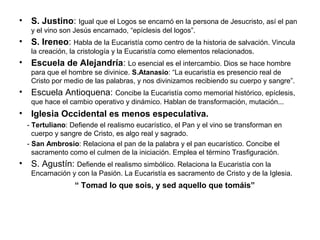 • S. Justino: Igual que el Logos se encarnó en la persona de Jesucristo, así el pan
y el vino son Jesús encarnado, “epíclesis del logos”.
• S. Ireneo: Habla de la Eucaristía como centro de la historia de salvación. Vincula
la creación, la cristología y la Eucaristía como elementos relacionados.
• Escuela de Alejandría: Lo esencial es el intercambio. Dios se hace hombre
para que el hombre se divinice. S.Atanasio: “La eucaristía es presencio real de
Cristo por medio de las palabras, y nos divinizamos recibiendo su cuerpo y sangre”.
• Escuela Antioquena: Concibe la Eucaristía como memorial histórico, epíclesis,
que hace el cambio operativo y dinámico. Hablan de transformación, mutación...
• Iglesia Occidental es menos especulativa.
- Tertuliano: Defiende el realismo eucarístico, el Pan y el vino se transforman en
cuerpo y sangre de Cristo, es algo real y sagrado.
- San Ambrosio: Relaciona el pan de la palabra y el pan eucarístico. Concibe el
sacramento como el culmen de la iniciación. Emplea el término Trasfiguración.
• S. Agustín: Defiende el realismo simbólico. Relaciona la Eucaristía con la
Encarnación y con la Pasión. La Eucaristía es sacramento de Cristo y de la Iglesia.
“ Tomad lo que sois, y sed aquello que tomáis”
 