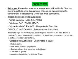 SIGLO XX
• Reformas: Pretenden acercar el sacramento al Pueblo de Dios, dar
mayor equilibrio entre la palabra y el gesto de la consagración,
comprender lo celebrado y vivirlo con más conciencia.
• 4 Documentos sobre la Eucaristía:
- “Mirae Caritatis” León XIII. (1902)
- “Mediator Dei” Pío XII. (1947)
- “Mysterium fidei” Pablo VI. (Después del Concilio).
CONCILIO VATICANO II (Sacrosanctum Concilium).
El concilio llegó con muchas propuestas litúrgicas novedosas. Se trata de vivir la
celebración, es un sacramento comunitario y eclesial, que debe ser enriquecido con
la participación activa de los fieles.
- “Eclessia de Eucharistía” Juan Pablo II. (2003)
- Misterio de Fe.
- Una, Santa, Católica y Apostólica.
- Centro y culmen de la comunión en la Iglesia.
- Construye la Iglesia.
- Ahonda en la palabra y el gesto de Cristo.
 