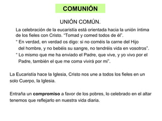 COMUNIÓN
UNIÓN COMÚN.
La celebración de la eucaristía está orientada hacia la unión íntima
de los fieles con Cristo. “Tomad y comed todos de él”.
“ En verdad, en verdad os digo: si no coméis la carne del Hijo
del hombre, y no bebéis su sangre, no tendréis vida en vosotros”.
“ Lo mismo que me ha enviado el Padre, que vive, y yo vivo por el
Padre, también el que me coma vivirá por mi”.
La Eucaristía hace la Iglesia, Cristo nos une a todos los fieles en un
solo Cuerpo, la Iglesia.
Entraña un compromiso a favor de los pobres, lo celebrado en el altar
tenemos que reflejarlo en nuestra vida diaria.
 