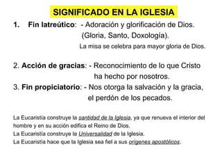 SIGNIFICADO EN LA IGLESIA
1. Fin latreútico: - Adoración y glorificación de Dios.
(Gloria, Santo, Doxología).
La misa se celebra para mayor gloria de Dios.
2. Acción de gracias: - Reconocimiento de lo que Cristo
ha hecho por nosotros.
3. Fin propiciatorio: - Nos otorga la salvación y la gracia,
el perdón de los pecados.
La Eucaristía construye la santidad de la Iglesia, ya que renueva el interior del
hombre y en su acción edifica el Reino de Dios.
La Eucaristía construye la Universalidad de la Iglesia.
La Eucaristía hace que la Iglesia sea fiel a sus orígenes apostólicos.
 