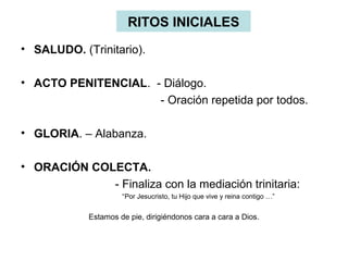 RITOS INICIALES
• SALUDO. (Trinitario).
• ACTO PENITENCIAL. - Diálogo.
- Oración repetida por todos.
• GLORIA. – Alabanza.
• ORACIÓN COLECTA.
- Finaliza con la mediación trinitaria:
“Por Jesucristo, tu Hijo que vive y reina contigo …”
Estamos de pie, dirigiéndonos cara a cara a Dios.
 