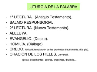 LITURGIA DE LA PALABRA
- 1ª LECTURA. (Antiguo Testamento).
- SALMO RESPONSORIAL.
- 2ª LECTURA. (Nuevo Testamento).
- ALELUYA.
- EVANGELIO. (De pie).
- HOMILÍA. (Diálogo).
- CREDO. Unidad, renovación de las promesas bautismales. (De pie).
- ORACIÓN DE LOS FIELES. Universal.
Iglesia, gobernantes, pobres, presentes, difuntos…
 