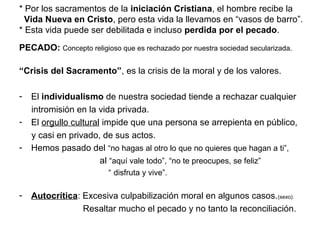 * Por los sacramentos de la iniciación Cristiana, el hombre recibe la
Vida Nueva en Cristo, pero esta vida la llevamos en “vasos de barro”.
* Esta vida puede ser debilitada e incluso perdida por el pecado.
PECADO: Concepto religioso que es rechazado por nuestra sociedad secularizada.
“Crisis del Sacramento”, es la crisis de la moral y de los valores.
- El individualismo de nuestra sociedad tiende a rechazar cualquier
intromisión en la vida privada.
- El orgullo cultural impide que una persona se arrepienta en público,
y casi en privado, de sus actos.
- Hemos pasado del “no hagas al otro lo que no quieres que hagan a ti”,
al “aquí vale todo”, “no te preocupes, se feliz”
“ disfruta y vive”.
- Autocrítica: Excesiva culpabilización moral en algunos casos.(sexo).
Resaltar mucho el pecado y no tanto la reconciliación.
 