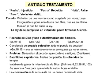 ANTIGUO TESTAMENTO
• “Resha”: Injusticia. “Pesha”: Rebeldía. “Hatta”: Fallar
“Awon”: Violación, delito.
Pecado: Violación de una norma social, aceptada por todos, cuya
trasgresión supone una deuda con Dios, que es en último
término el que ha dado la ley.
La ley debe cumplirse en virtud del pacto firmado: Alianza.
• Rechazo de Dios y una autoafirmación del hombre.
(Ex.10,16) (Jos.7,20) (Os.7,15) (2Sam.12,13)
• Conciencia de pecado colectivo, todo el pueblo es pecador.
(Gn.18,16) Yahvé es misericordioso con los pocos justos que hay en la tierra.
• Profetas: Denuncian el pecado, que conlleva castigos. (Destierro).
• Sacrificios expiatorios, fiestas del perdón, las ofrendas del
templo
trataban de ganar la misericordia de Dios. (Salmos: 6,32,38,51,102)
Se invoca a Dios para que olvide la culpa, borre el delito.
 