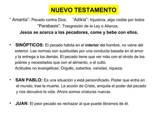 NUEVO TESTAMENTO
“ Amartía”: Pecado contra Dios. “Adikía”: Injusticia, algo visible por todos
“Parabasis”: Trasgresión de la Ley o Alianza.
Jesús se acerca a los pecadores, come y bebe con ellos.
• SINÓPTICOS: El pecado habita en el interior del hombre, no viene del
exterior. Las normas son sustituidas por una conducta basada en el amor
y la entrega a los demás. El pecado tiene que ver más con el olvido de los
pobres y necesitados que con el alimento, o el culto.
Actitudes no evangélicas: Orgullo, soberbia, vanidad, riqueza.
• SAN PABLO: Es una situación y está personificado. Poder que entra en
el mundo, trae la muerte. La acción de Cristo, aniquila el poder del pecado
y nos devuelve la vida. Ahora somos criaturas nuevas.
• JUAN: El peor pecado es rechazar al que puede librarnos de él.
 