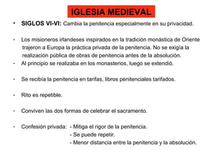IGLESIA MEDIEVAL
• SIGLOS VI-VI: Cambia la penitencia especialmente en su privacidad.
- Los misioneros irlandeses inspirados en la tradición monástica de Oriente
trajeron a Europa la práctica privada de la penitencia. No se exigía la
realización pública de obras de penitencia antes de la absolución.
- Al principio se realizaba en los monasterios, luego se extendió.
- Se recibía la penitencia en tarifas, libros penitenciales tarifados.
- Rito es repetible.
- Conviven las dos formas de celebrar el sacramento.
- Confesión privada: - Mitiga el rigor de la penitencia.
- Se puede repetir.
- Menor distancia entre la penitencia y la absolución.
 
