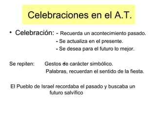 Celebraciones en el A.T.
• Celebración: - Recuerda un acontecimiento pasado.
- Se actualiza en el presente.
- Se desea para el futuro lo mejor.
Se repiten: Gestos de carácter simbólico.
Palabras, recuerdan el sentido de la fiesta.
El Pueblo de Israel recordaba el pasado y buscaba un
futuro salvífico
 