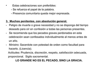 • Estas celebraciones son preferibles:
- Se refuerza el papel de la palabra.
- Presencia comunitaria queda mejor expresada.
3. Muchos penitentes, con absolución general.
- Peligro de muerte o grave necesidad y no se disponga del tiempo
deseado para oír en confesión a todas las personas presentes.
- Se recomienda que los pecados graves perdonados en esta
celebración sean confesados individualmente al menos antes de
un año.
- Ministro: Sacerdote con potestad de orden como facultad para
hacerlo. (Licencia).
Actitudes: Prudencia, discreción, respeto, satisfacción adecuada,
proporcional. Sigilo sacramental.
LO GRANDE NO ES EL PECADO, SINO LA GRACIA.
 