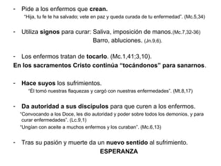 - Pide a los enfermos que crean.
“Hija, tu fe te ha salvado; vete en paz y queda curada de tu enfermedad”. (Mc.5,34)
- Utiliza signos para curar: Saliva, imposición de manos.(Mc.7,32-36)
Barro, abluciones. (Jn.9,6).
- Los enfermos tratan de tocarlo. (Mc.1,41;3,10).
En los sacramentos Cristo continúa “tocándonos” para sanarnos.
- Hace suyos los sufrimientos.
“Él tomó nuestras flaquezas y cargó con nuestras enfermedades”. (Mt.8,17)
- Da autoridad a sus discípulos para que curen a los enfermos.
“Convocando a los Doce, les dio autoridad y poder sobre todos los demonios, y para
curar enfermedades”. (Lc.9,1)
“Ungían con aceite a muchos enfermos y los curaban”. (Mc.6,13)
- Tras su pasión y muerte da un nuevo sentido al sufrimiento.
ESPERANZA
 