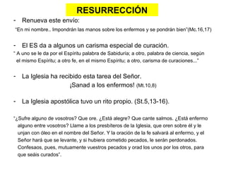 RESURRECCIÓN
- Renueva este envío:
“En mi nombre.. Impondrán las manos sobre los enfermos y se pondrán bien”(Mc.16,17)
- El ES da a algunos un carisma especial de curación.
“ A uno se le da por el Espíritu palabra de Sabiduría; a otro, palabra de ciencia, según
el mismo Espíritu; a otro fe, en el mismo Espíritu; a otro, carisma de curaciones...”
- La Iglesia ha recibido esta tarea del Señor.
¡Sanad a los enfermos! (Mt.10,8)
- La Iglesia apostólica tuvo un rito propio. (St.5,13-16).
“¿Sufre alguno de vosotros? Que ore. ¿Está alegre? Que cante salmos. ¿Está enfermo
alguno entre vosotros? Llame a los presbíteros de la Iglesia, que oren sobre él y le
unjan con óleo en el nombre del Señor. Y la oración de la fe salvará al enfermo, y el
Señor hará que se levante, y si hubiera cometido pecados, le serán perdonados.
Confesaos, pues, mutuamente vuestros pecados y orad los unos por los otros, para
que seáis curados”.
 