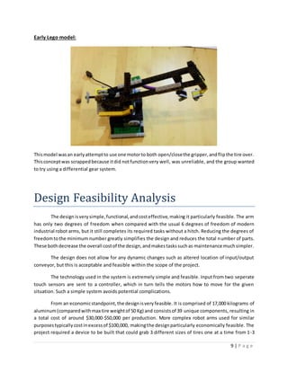 9 | P a g e
Early Lego model:
Thismodel wasan earlyattemptto use one motorto both open/closethe gripper,andflipthe tire over.
Thisconceptwas scrappedbecause itdid notfunctionvery well, was unreliable, and the group wanted
to try using a differential gear system.
Design Feasibility Analysis
The designisverysimple,functional,andcosteffective,making it particularly feasible. The arm
has only two degrees of freedom when compared with the usual 6 degrees of freedom of modern
industrial robot arms, but it still completes its required tasks without a hitch. Reducing the degrees of
freedomtothe minimum number greatly simplifies the design and reduces the total number of parts.
These bothdecrease the overall costof the design,andmakestaskssuchas maintenance muchsimpler.
The design does not allow for any dynamic changes such as altered location of input/output
conveyor, but this is acceptable and feasible within the scope of the project.
The technology used in the system is extremely simple and feasible. Input from two seperate
touch sensors are sent to a controller, which in turn tells the motors how to move for the given
situation. Such a simple system avoids potential complications.
From an economicstandpoint,the designisveryfeasible. It is comprised of 17,000 kilograms of
aluminum(comparedwithmax tire weightof 50 Kg) and consistsof 39 unique components, resulting in
a total cost of around $30,000-$50,000 per production. More complex robot arms used for similar
purposestypicallycostinexcessof $100,000, makingthe designparticularly economically feasible. The
project required a device to be built that could grab 3 different sizes of tires one at a time from 1-3
 