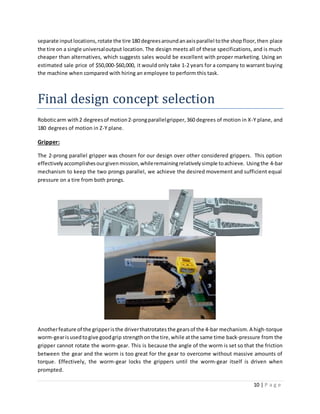 10 | P a g e
separate inputlocations,rotate the tire 180 degreesaroundanaxisparallel tothe shopfloor,then place
the tire on a single universaloutput location. The design meets all of these specifications, and is much
cheaper than alternatives, which suggests sales would be excellent with proper marketing. Using an
estimated sale price of $50,000-$60,000, it would only take 1-2 years for a company to warrant buying
the machine when compared with hiring an employee to perform this task.
Final design concept selection
Roboticarm with2 degreesof motion2-prongparallelgripper,360 degrees of motion in X-Y plane, and
180 degrees of motion in Z-Y plane.
Gripper:
The 2-prong parallel gripper was chosen for our design over other considered grippers. This option
effectivelyaccomplishesourgivenmission,whileremainingrelativelysimple toachieve. Usingthe 4-bar
mechanism to keep the two prongs parallel, we achieve the desired movement and sufficient equal
pressure on a tire from both prongs.
Anotherfeature of the gripperisthe driverthatrotates the gearsof the 4-bar mechanism. A high-torque
worm-gearisusedtogive goodgrip strengthonthe tire,while atthe same time back-pressure from the
gripper cannot rotate the worm-gear. This is because the angle of the worm is set so that the friction
between the gear and the worm is too great for the gear to overcome without massive amounts of
torque. Effectively, the worm-gear locks the grippers until the worm-gear itself is driven when
prompted.
 