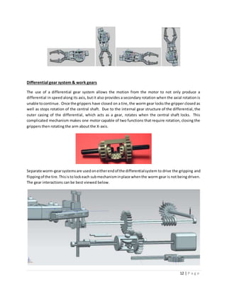 12 | P a g e
Differential gear system & work gears
The use of a differential gear system allows the motion from the motor to not only produce a
differential in speed along its axis, but it also provides a secondary rotation when the axial rotation is
unable tocontinue. Once the grippers have closed on a tire, the worm gear locks the gripper closed as
well as stops rotation of the central shaft. Due to the internal gear structure of the differential, the
outer casing of the differential, which acts as a gear, rotates when the central shaft locks. This
complicated mechanism makes one motor capable of two functions that require rotation, closing the
grippers then rotating the arm about the X-axis.
Separate worm-gearsystemsare usedoneitherendof the differentialsystem to drive the gripping and
flippingof the tire.Thisisto lockeach submechanisminplace whenthe worm gear is not being driven.
The gear interactions can be best viewed below.
 